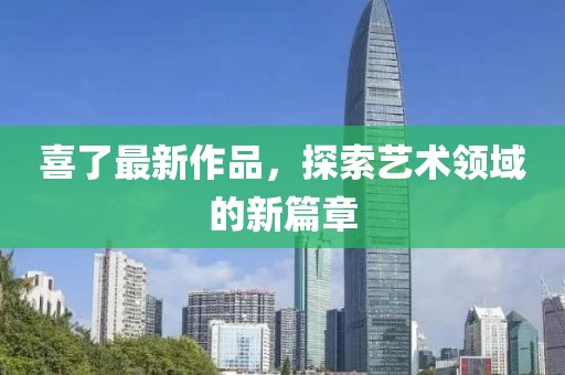 喜了最新作品，探索艺术领域的新篇章