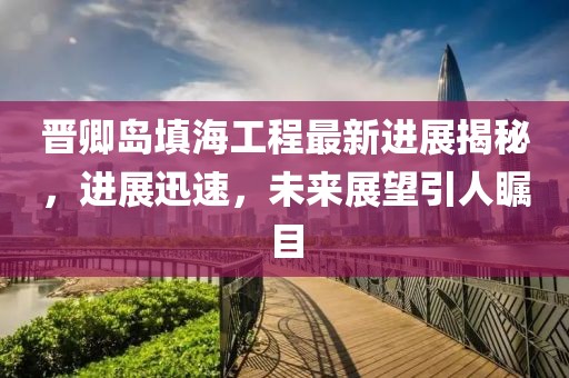 晋卿岛填海工程最新进展揭秘，进展迅速，未来展望引人瞩目