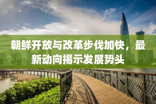 朝鲜开放与改革步伐加快，最新动向揭示发展势头