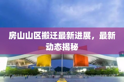 房山山区搬迁最新进展，最新动态揭秘