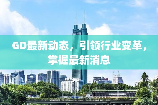 GD最新动态，引领行业变革，掌握最新消息