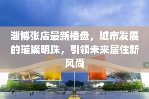 淄博张店最新楼盘，城市发展的璀璨明珠，引领未来居住新风尚