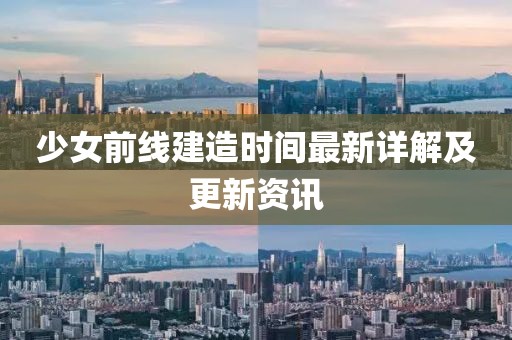 少女前线建造时间最新详解及更新资讯