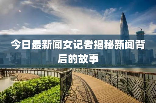 今日最新闻女记者揭秘新闻背后的故事