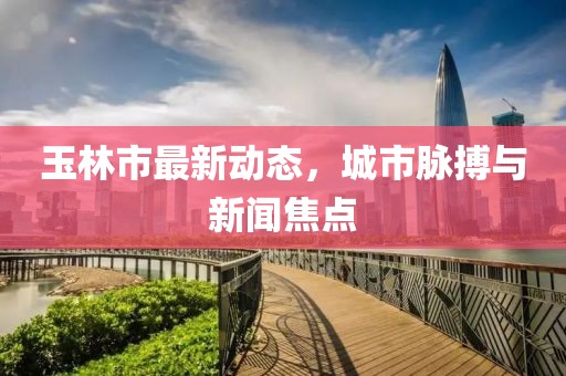 玉林市最新动态，城市脉搏与新闻焦点