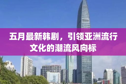 五月最新韩剧，引领亚洲流行文化的潮流风向标