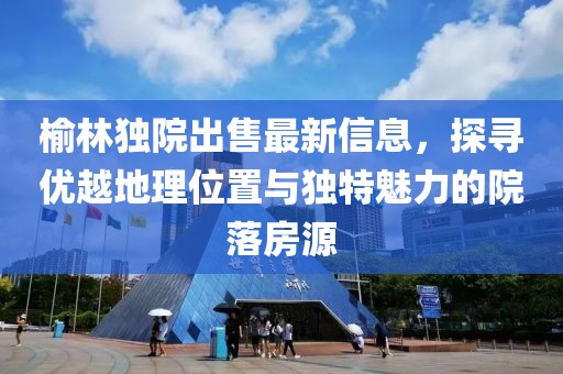 榆林独院出售最新信息，探寻优越地理位置与独特魅力的院落房源