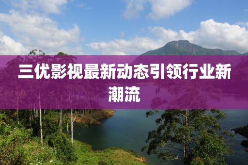三优影视最新动态引领行业新潮流