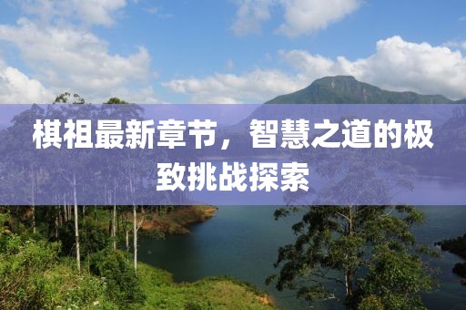 棋祖最新章节，智慧之道的极致挑战探索