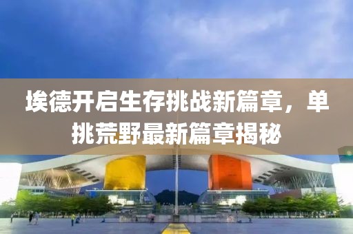 埃德开启生存挑战新篇章，单挑荒野最新篇章揭秘