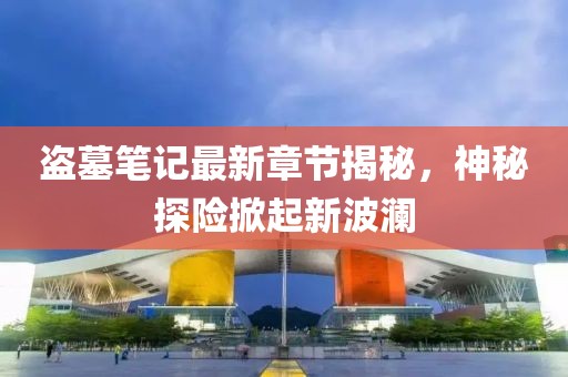 盗墓笔记最新章节揭秘，神秘探险掀起新波澜