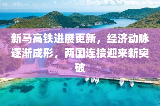 新马高铁进展更新，经济动脉逐渐成形，两国连接迎来新突破
