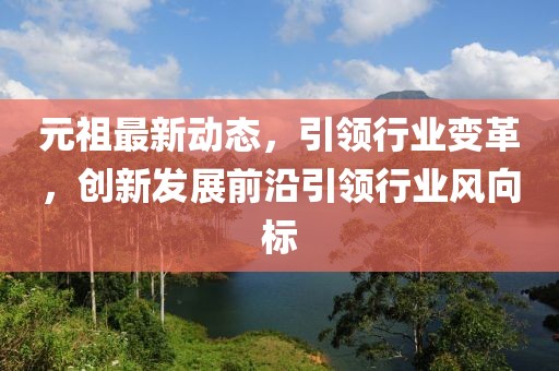 元祖最新动态，引领行业变革，创新发展前沿引领行业风向标