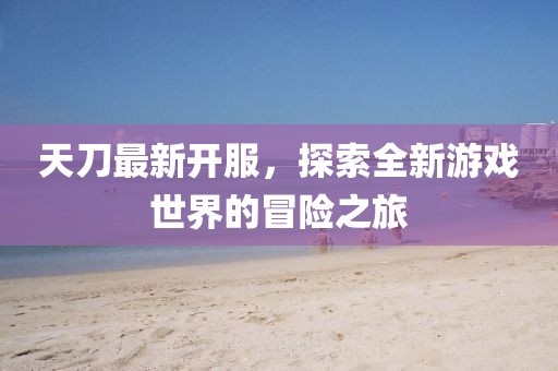 天刀最新开服，探索全新游戏世界的冒险之旅