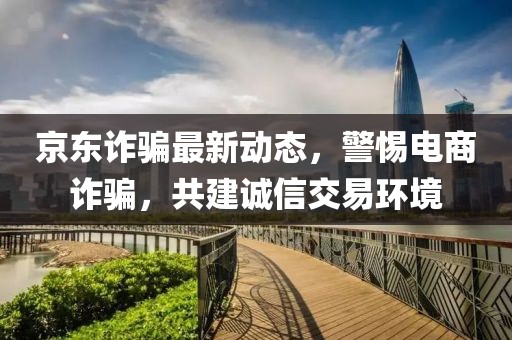 京东诈骗最新动态，警惕电商诈骗，共建诚信交易环境