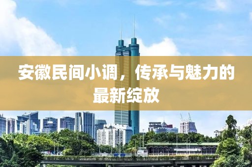 安徽民间小调，传承与魅力的最新绽放