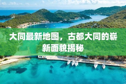 大同最新地图，古都大同的崭新面貌揭秘