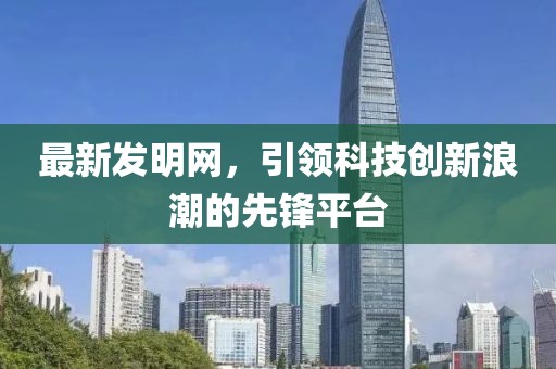 最新发明网，引领科技创新浪潮的先锋平台