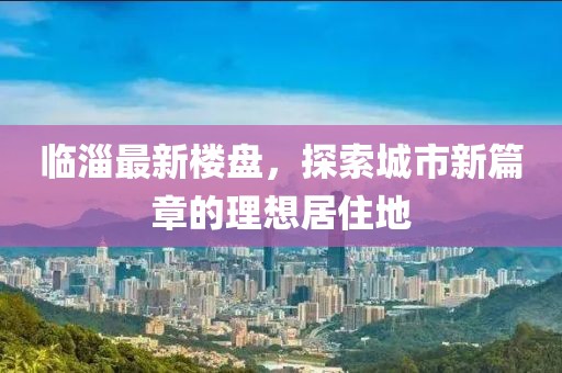 临淄最新楼盘，探索城市新篇章的理想居住地