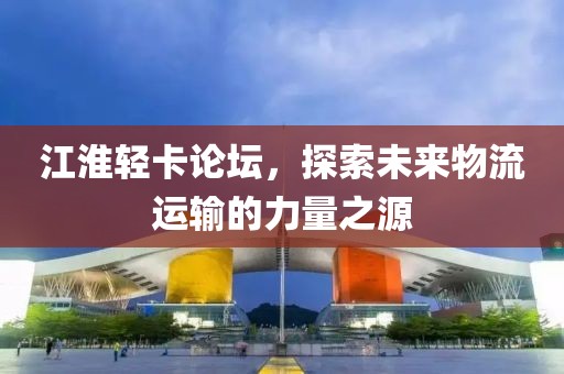 江淮轻卡论坛，探索未来物流运输的力量之源