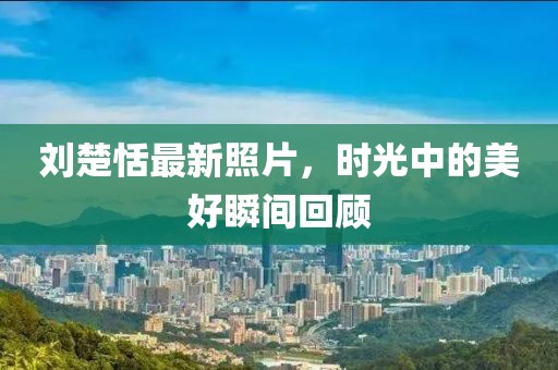 刘楚恬最新照片，时光中的美好瞬间回顾