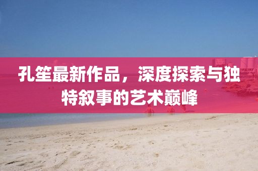 孔笙最新作品，深度探索与独特叙事的艺术巅峰