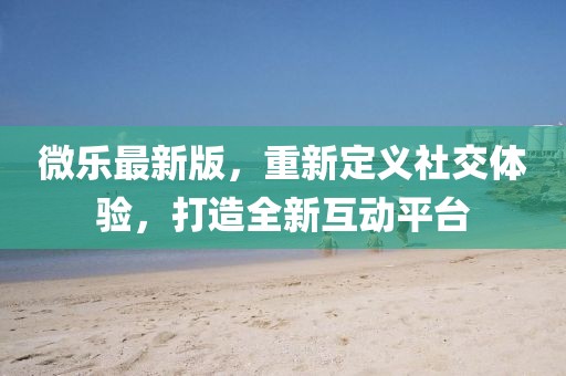 微乐最新版，重新定义社交体验，打造全新互动平台
