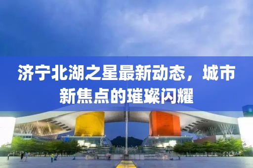 济宁北湖之星最新动态，城市新焦点的璀璨闪耀