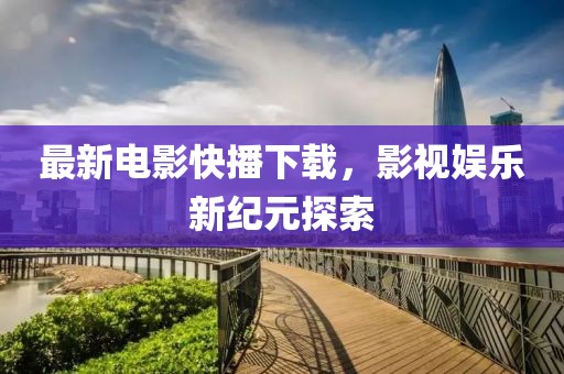 最新电影快播下载，影视娱乐新纪元探索