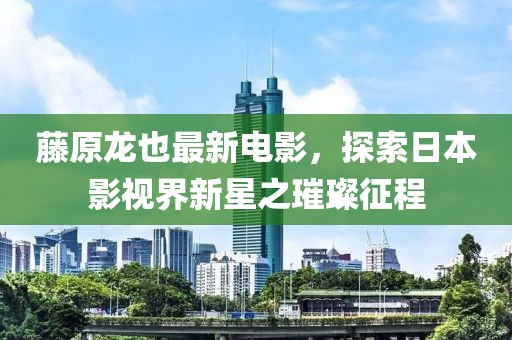 藤原龙也最新电影，探索日本影视界新星之璀璨征程