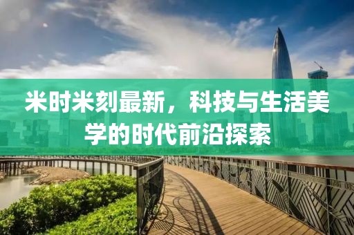 米时米刻最新，科技与生活美学的时代前沿探索
