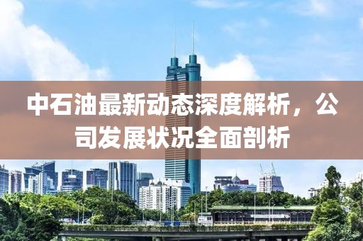 中石油最新动态深度解析，公司发展状况全面剖析