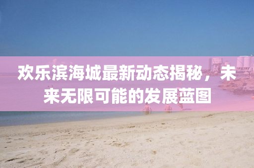 欢乐滨海城最新动态揭秘，未来无限可能的发展蓝图