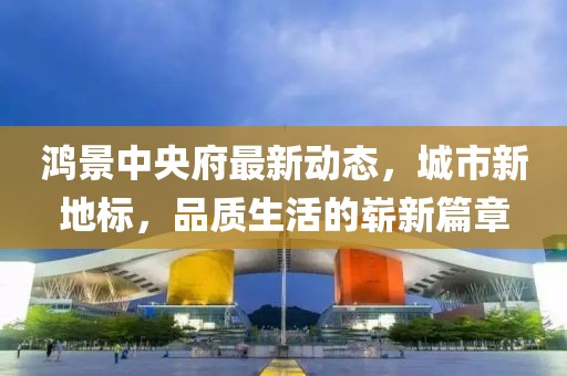 鸿景中央府最新动态，城市新地标，品质生活的崭新篇章