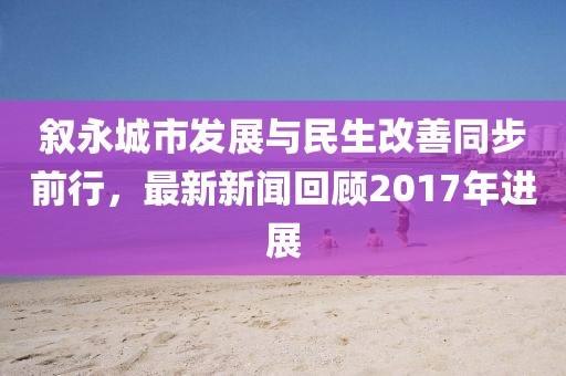 叙永城市发展与民生改善同步前行，最新新闻回顾2017年进展