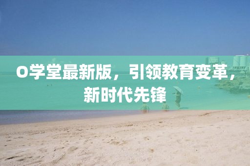 O学堂最新版，引领教育变革，新时代先锋
