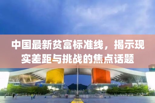 中国最新贫富标准线，揭示现实差距与挑战的焦点话题