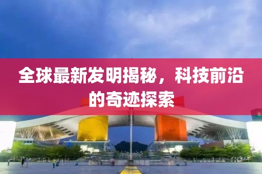 全球最新发明揭秘，科技前沿的奇迹探索