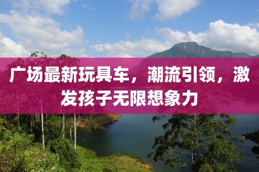 广场最新玩具车，潮流引领，激发孩子无限想象力