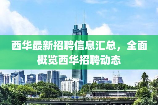西华最新招聘信息汇总，全面概览西华招聘动态