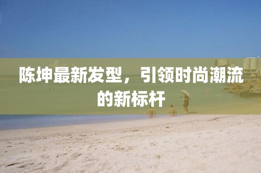 陈坤最新发型，引领时尚潮流的新标杆