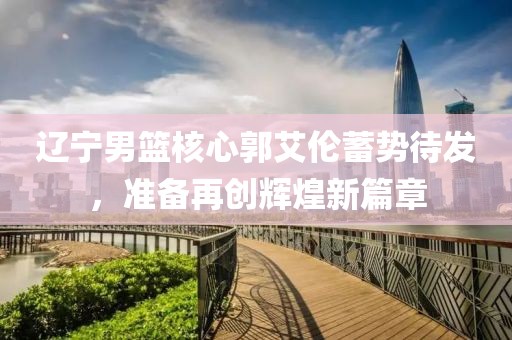 辽宁男篮核心郭艾伦蓄势待发，准备再创辉煌新篇章