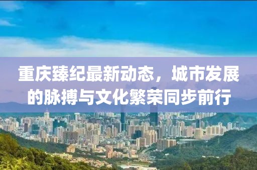 重庆臻纪最新动态，城市发展的脉搏与文化繁荣同步前行