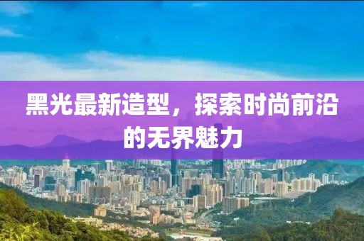黑光最新造型，探索时尚前沿的无界魅力