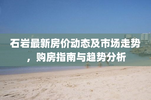 石岩最新房价动态及市场走势，购房指南与趋势分析