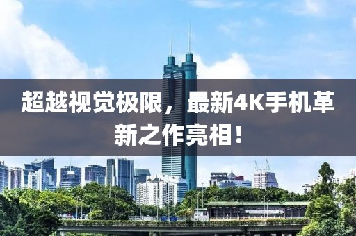 超越视觉极限，最新4K手机革新之作亮相！