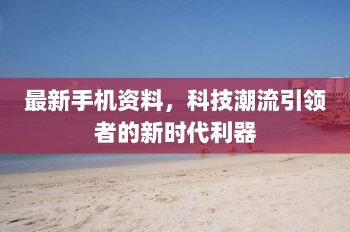 最新手机资料，科技潮流引领者的新时代利器