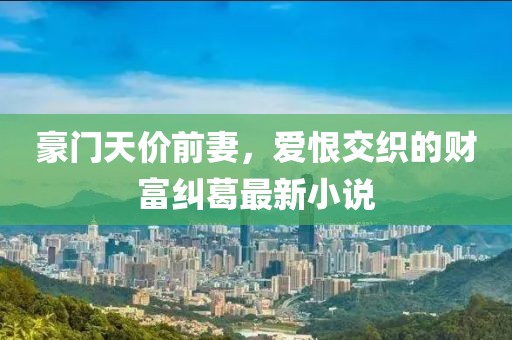 豪门天价前妻，爱恨交织的财富纠葛最新小说