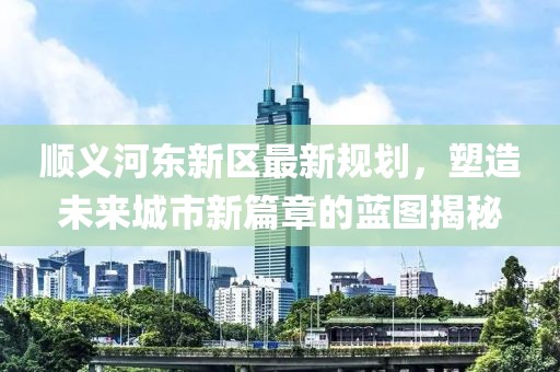 顺义河东新区最新规划，塑造未来城市新篇章的蓝图揭秘