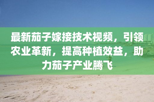 最新茄子嫁接技术视频，引领农业革新，提高种植效益，助力茄子产业腾飞